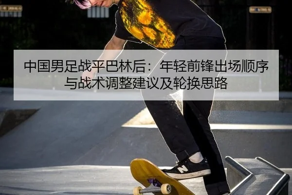 中国男足战平巴林后：年轻前锋出场顺序与战术调整建议及轮换思路