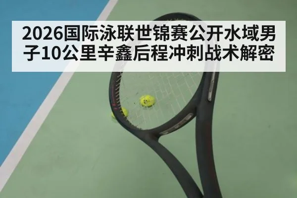 2026国际泳联世锦赛公开水域男子10公里辛鑫后程冲刺战术解密